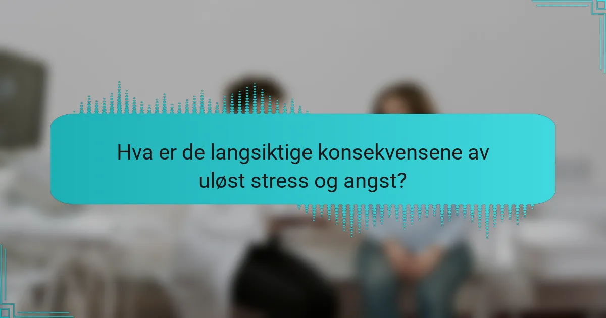 Hva er de langsiktige konsekvensene av uløst stress og angst?
